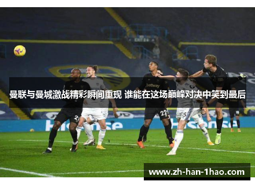 曼联与曼城激战精彩瞬间重现 谁能在这场巅峰对决中笑到最后