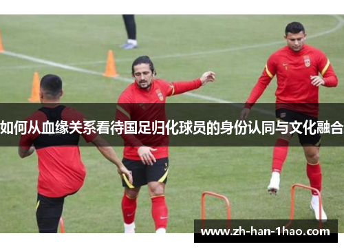 如何从血缘关系看待国足归化球员的身份认同与文化融合