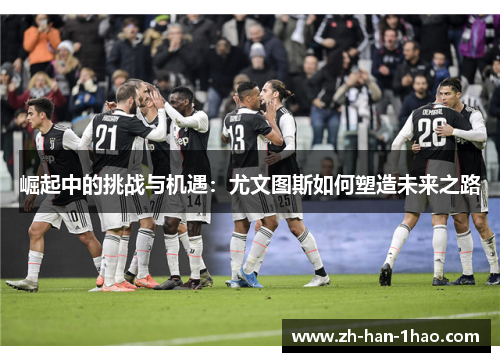 崛起中的挑战与机遇:尤文图斯如何塑造未来之路 崛起中的挑战与机遇:尤文图斯如何塑造未来之路