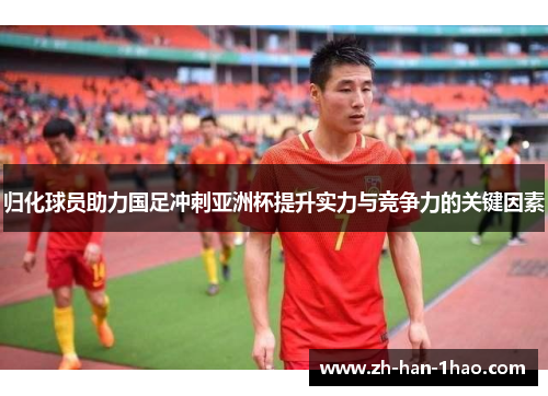 归化球员助力国足冲刺亚洲杯提升实力与竞争力的关键因素 归化球员助力国足冲刺亚洲杯提升实力与竞争力的关键因素