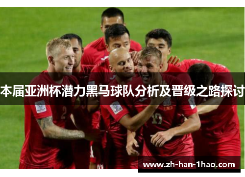 本届亚洲杯潜力黑马球队分析及晋级之路探讨 本届亚洲杯潜力黑马球队分析及晋级之路探讨