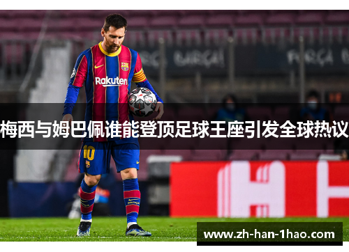 梅西与姆巴佩谁能登顶足球王座引发全球热议 梅西与姆巴佩谁能登顶足球王座引发全球热议