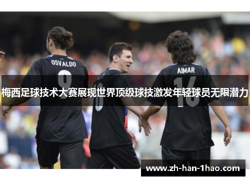 梅西足球技术大赛展现世界顶级球技激发年轻球员无限潜力 梅西足球技术大赛展现世界顶级球技激发年轻球员无限潜力