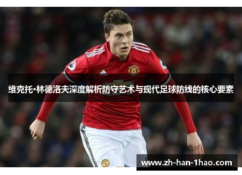 维克托·林德洛夫深度解析防守艺术与现代足球防线的核心要素