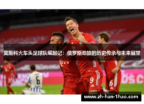 莫斯科火车头足球队崛起记：俄罗斯劲旅的历史传承与未来展望