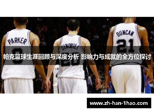 帕克篮球生涯回顾与深度分析 影响力与成就的全方位探讨