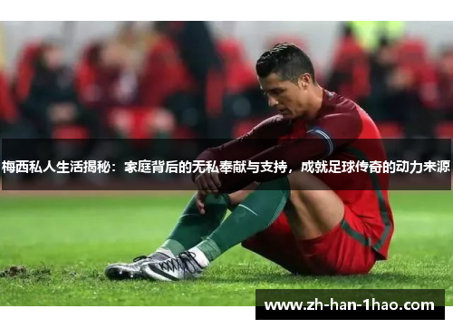 梅西私人生活揭秘：家庭背后的无私奉献与支持，成就足球传奇的动力来源