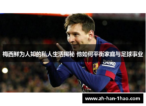 梅西鲜为人知的私人生活揭秘 他如何平衡家庭与足球事业