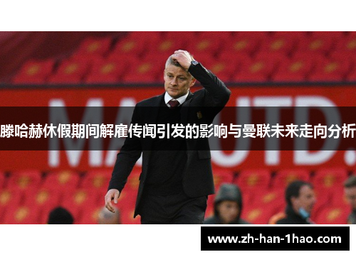 滕哈赫休假期间解雇传闻引发的影响与曼联未来走向分析