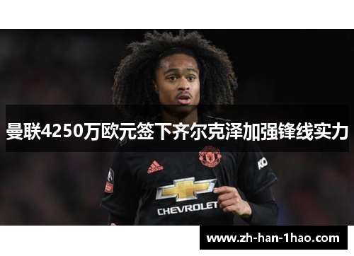 曼联4250万欧元签下齐尔克泽加强锋线实力
