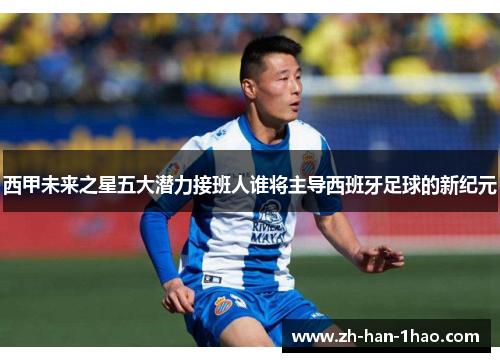 西甲未来之星五大潜力接班人谁将主导西班牙足球的新纪元
