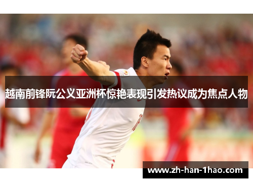 越南前锋阮公义亚洲杯惊艳表现引发热议成为焦点人物