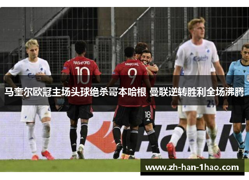 马奎尔欧冠主场头球绝杀哥本哈根 曼联逆转胜利全场沸腾 马奎尔欧冠主场头球绝杀哥本哈根 曼联逆转胜利全场沸腾